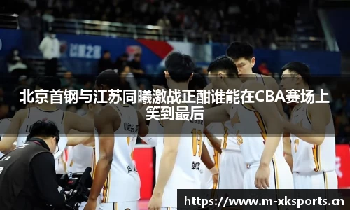 北京首钢与江苏同曦激战正酣谁能在CBA赛场上笑到最后