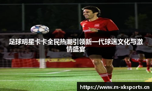 足球明星卡卡全民热潮引领新一代球迷文化与激情盛宴
